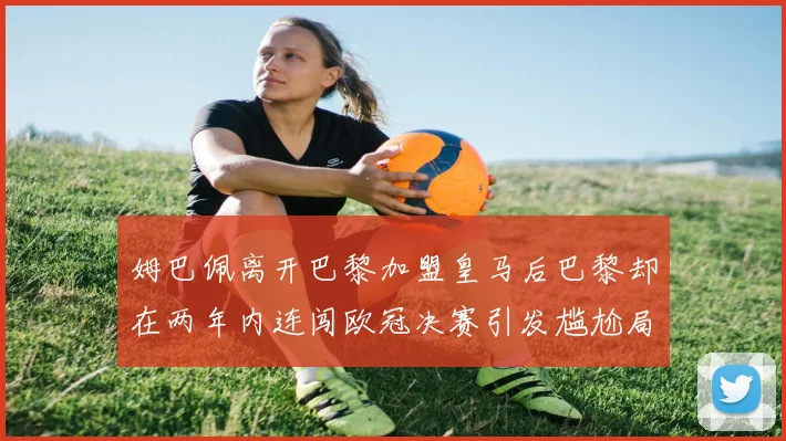 姆巴佩离开巴黎加盟皇马后巴黎却在两年内连闯欧冠决赛引发尴尬局面