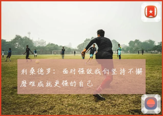 利桑德罗：面对强敌我们坚持不懈磨难成就更强的自己