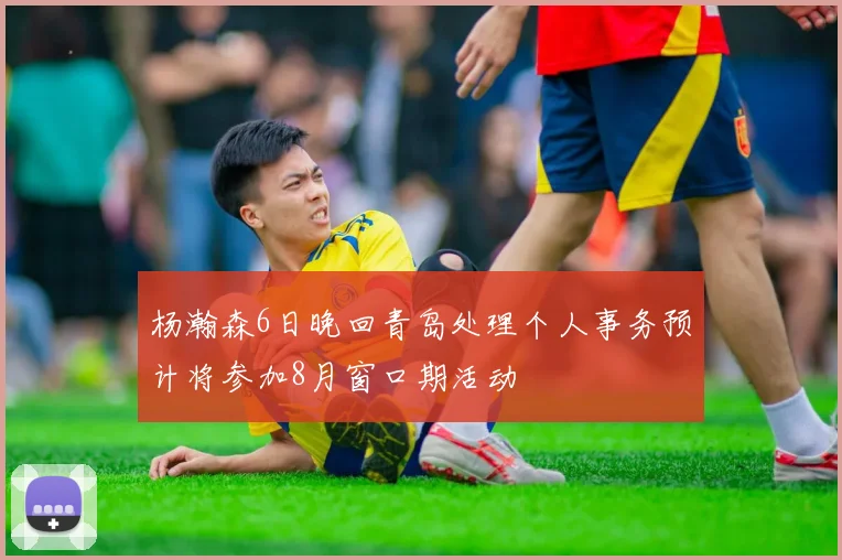 杨瀚森6日晚回青岛处理个人事务预计将参加8月窗口期活动