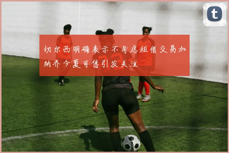 切尔西明确表示不考虑租借交易加纳乔今夏可售引发关注