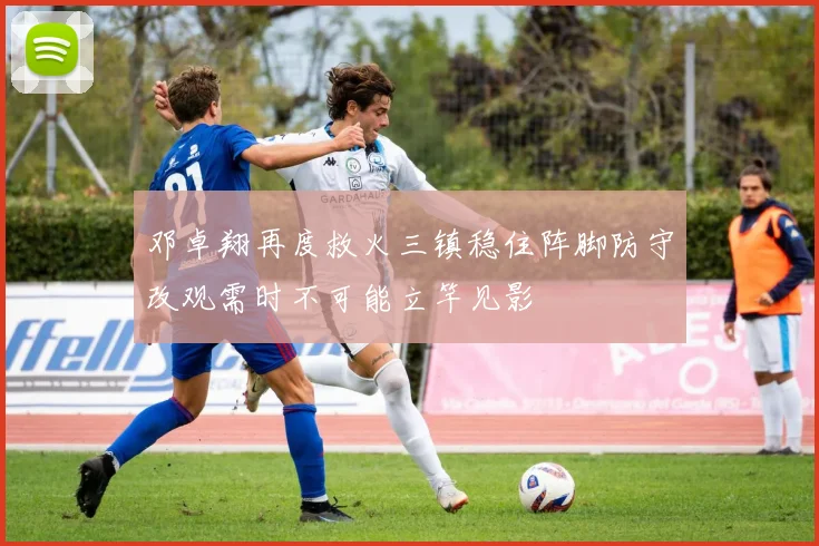 邓卓翔再度救火三镇稳住阵脚防守改观需时不可能立竿见影