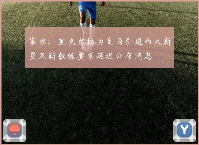 塞尔：里克尔梅为皇马引进两大新星及新教练要求延迟公布消息