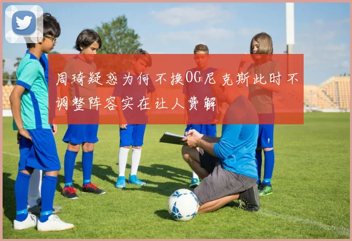 周琦疑惑为何不换OG尼克斯此时不调整阵容实在让人费解