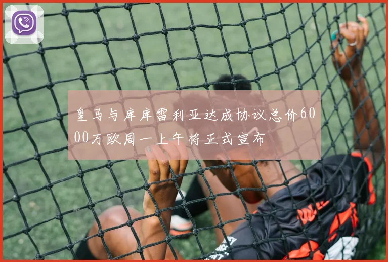 皇马与库库雷利亚达成协议总价6000万欧周一上午将正式宣布