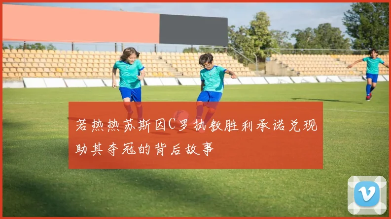 若热热苏斯因C罗执教胜利承诺兑现助其夺冠的背后故事