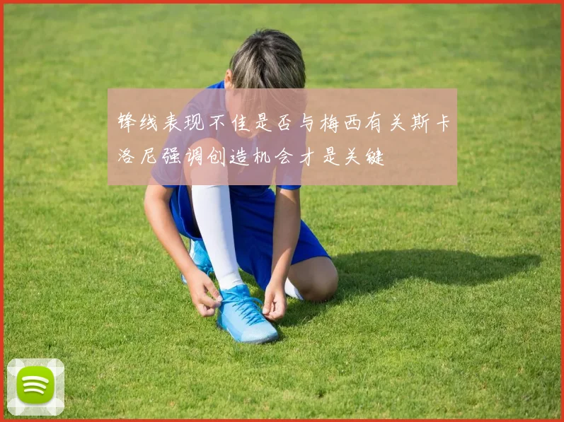锋线表现不佳是否与梅西有关斯卡洛尼强调创造机会才是关键