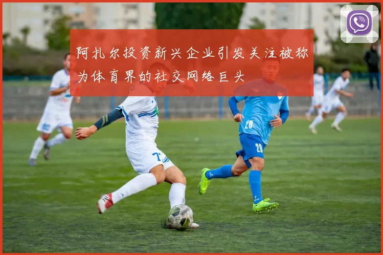 阿扎尔投资新兴企业引发关注被称为体育界的社交网络巨头
