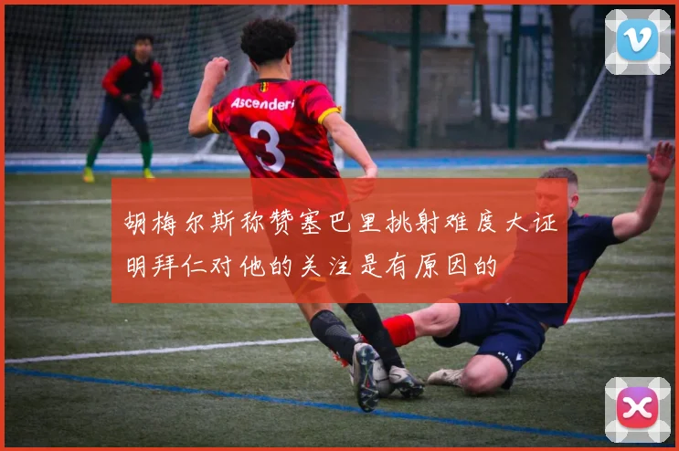 胡梅尔斯称赞塞巴里挑射难度大证明拜仁对他的关注是有原因的