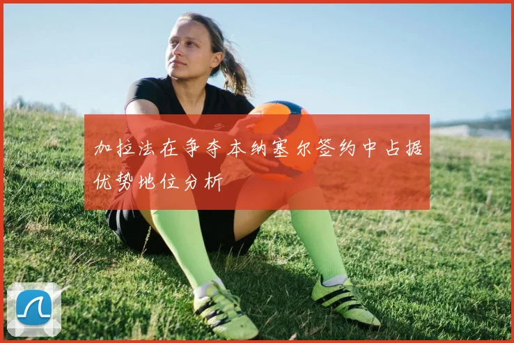 加拉法在争夺本纳塞尔签约中占据优势地位分析