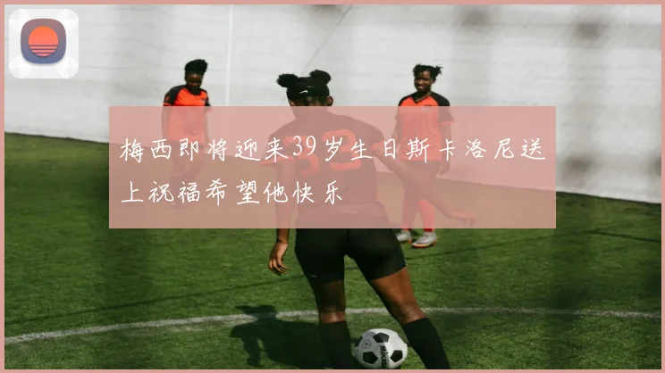 梅西即将迎来39岁生日斯卡洛尼送上祝福希望他快乐