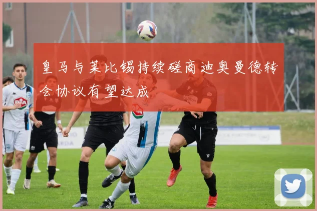 皇马与莱比锡持续磋商迪奥曼德转会协议有望达成