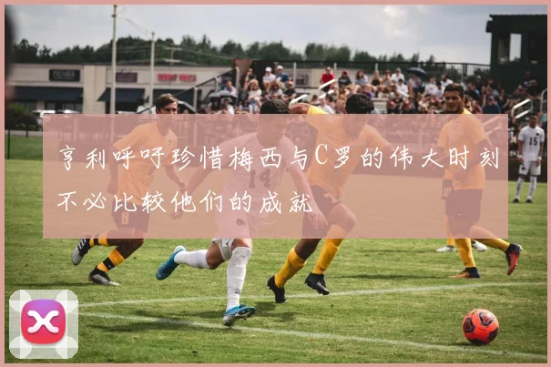 亨利呼吁珍惜梅西与C罗的伟大时刻不必比较他们的成就