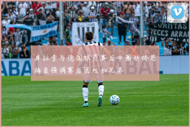 库拉索与德国球员赛后中圈祈祷恩梅查强调赛后团结如兄弟