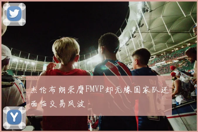 杰伦布朗荣膺FMVP却无缘国家队还面临交易风波