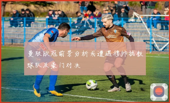 曼联欧冠前景分析或遭遇穆帅执教球队及豪门对决