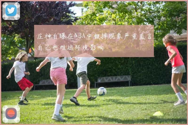 庄神自曝在NBA中假摔现象严重直言自己也难逃环境影响