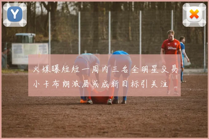 火媒曝短短一周内三名全明星交易小卡布朗浓眉或成新目标引关注