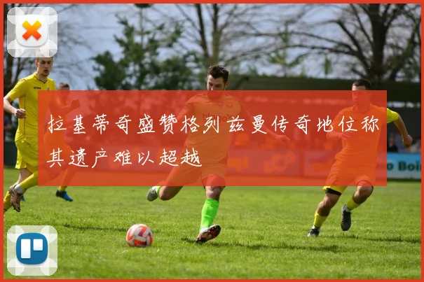 拉基蒂奇盛赞格列兹曼传奇地位称其遗产难以超越